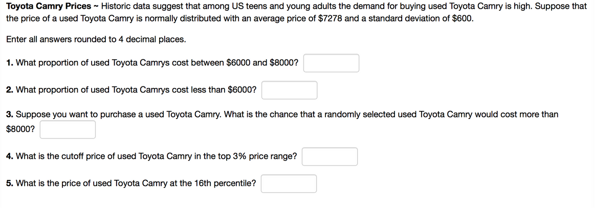 Toyota Camry Prices - Historic data suggest that among US teens and young adults the demand for buying used Toyota Camry is high. Suppose that
the price of a used Toyota Camry is normally distributed with an average price of $7278 and a standard deviation of $600.
Enter all answers rounded to 4 decimal places.
1. What proportion of used Toyota Camrys cost between $6000 and $8000?
2. What proportion of used Toyota Camrys cost less than $6000?
3. Suppose you want to purchase a used Toyota Camry. What is the chance that a randomly selected used Toyota Camry would cost more than
$8000?
4. What is the cutoff price of used Toyota Camry in the top 3% price range?
5. What is the price of used Toyota Camry at the 16th percentile?
