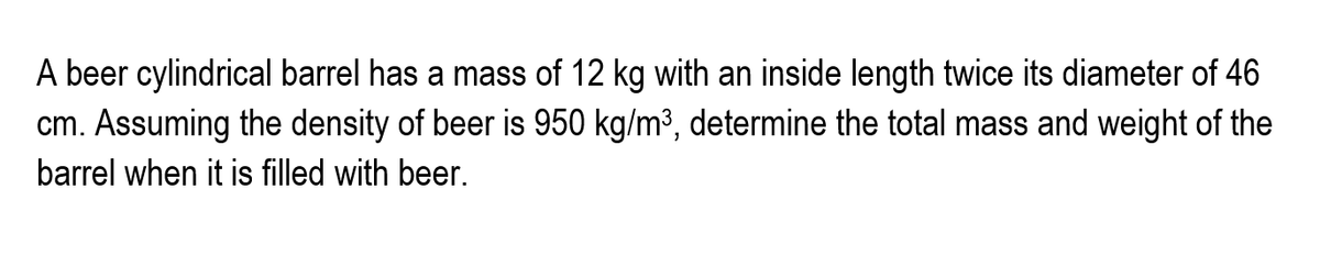 A beer cylindrical barrel has a mass of 12 kg with an inside length twice its diameter of 46
cm. Assuming the density of beer is 950 kg/m³, determine the total mass and weight of the
barrel when it is filled with beer.
