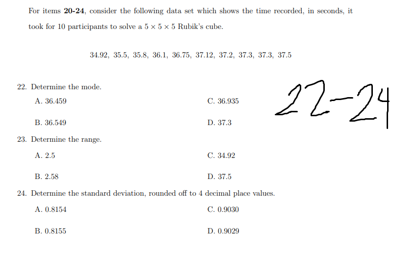 For items 20-24, consider the following data set which shows the time recorded, in seconds, it
took for 10 participants to solve a 5 x 5 x 5 Rubik's cube.
34.92, 35.5, 35.8, 36.1, 36.75, 37.12, 37.2, 37.3, 37.3, 37.5
22-24
22. Determine the mode.
А. 36.459
C. 36.935
В. 36.549
D. 37.3
23. Determine the range.
А. 2.5
С. 34.92
В. 2.58
D. 37.5
24. Determine the standard deviation, rounded off to 4 decimal place values.
A. 0.8154
C. 0.9030
В. 0.8155
D. 0.9029
