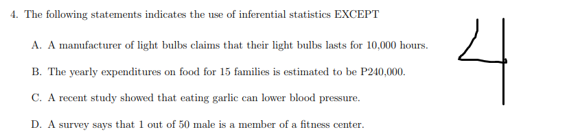 4. The following statements indicates the use of inferential statistics EXCEPT
4
A. A manufacturer of light bulbs claims that their light bulbs lasts for 10,000 hours.
B. The yearly expenditures on food for 15 families is estimated to be P240,000.
C. A recent study showed that eating garlic can lower blood pressure.
D. A survey says that 1 out of 50 male is a member of a fitness center.
