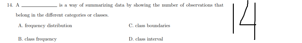 14
14. A
is a way of summarizing data by showing the number of observations that
belong in the different categories or classes.
A. frequency distribution
C. class boundaries
B. class frequency
D. class interval
