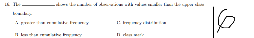 16. The
shows the number of observations with values smaller than the upper class
boundary.
A. greater than cumulative frequency
C. frequency distribution
B. less than cumulative frequency
D. class mark
