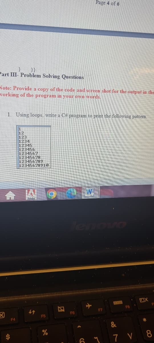 Page 4 of 6
Part III- Problem Solving Questions
Note: Provide a copy of the code and screen shot for the output in the
vorking of the program in your own wvords.
Using loops, write a C# program to print the following pattem.
12
123
1234
12345
123456
1234567
12345678
123456789
12345678910
Adobe
Tenovo
F8
F7
4分
F5
F6
F4
&
24
7 V 8
团
