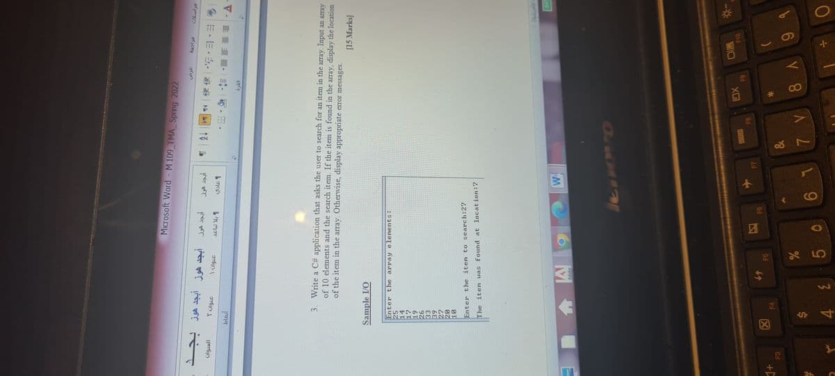 %24
Microsoft Word - M 109 TMA Spring 2022
T úlgi.
1 ülgif
=,m,出|事事| ル|4||13|山
blasi
マ.影 量。。
3. Write a C# application that asks the user to search for an item in the array. Input an array
of 10 elements and the search item. If the item is found in the array, display the location
of the item in the array. Otherwise, display appropriate error messages.
[15 Marks]
Sample I/O
Enter the array elements:
25
14
6T
97
Enter the item to search:27
The item was found at location:7
W.
Adobe
回O
F10
F6
F5
F4
F3
b6 Y 8 ALL9
5,
