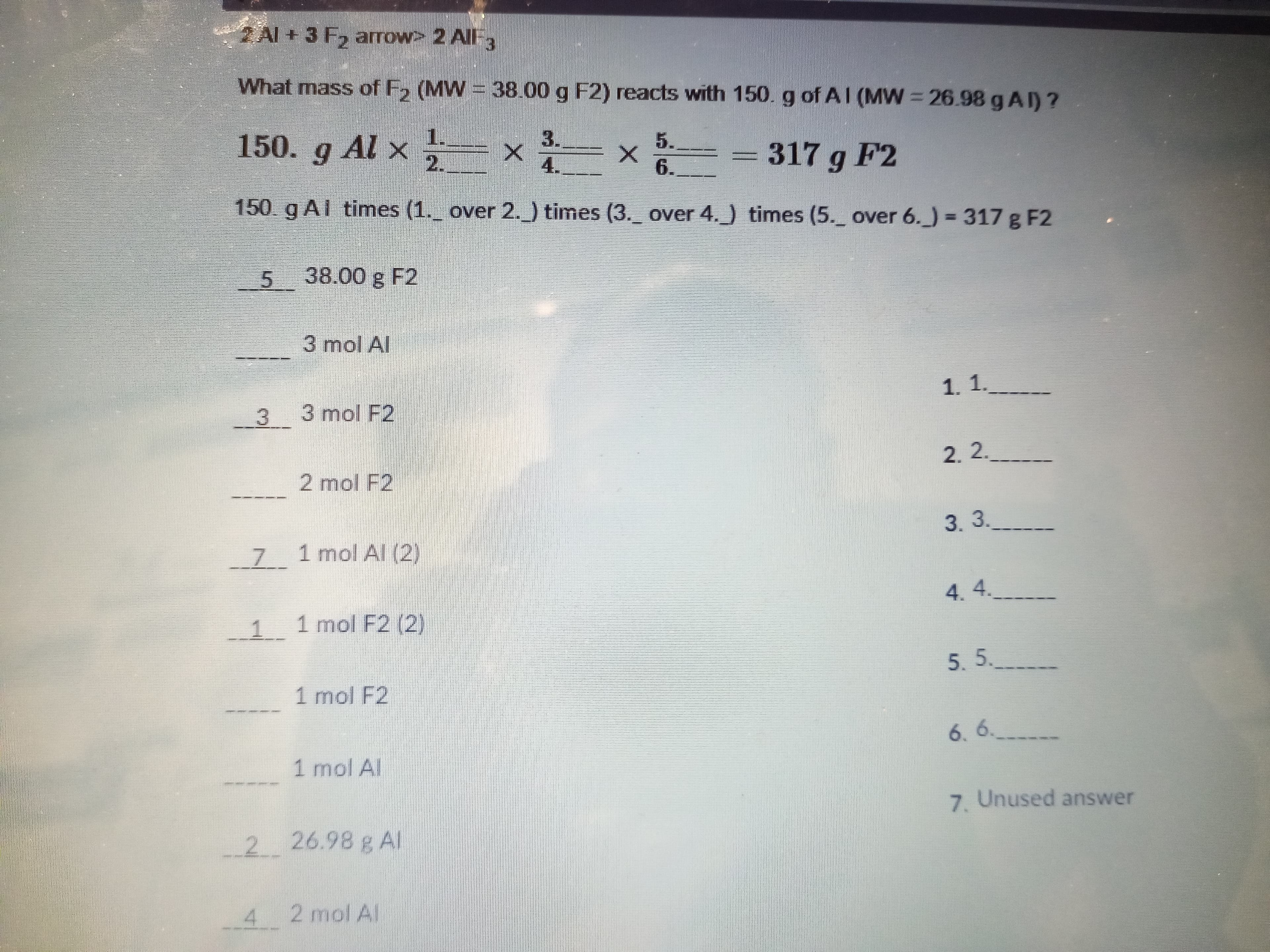 2 Al + 3 F, arrow> 2 AllF3
What mass of F, (MW = 38.00 g F2) reacts with 150. g of AI (MW = 26.98 g AI) ?
%3D
150. g Al x
1.
2.
3.
5.
317 g F2
4.
6.
150. g AI times (1._ over 2.) times (3. over 4.) times (5. over 6.)%3317 g F2
5 38.00 g F2
3 mol Al
1. 1.__
3 3 mol F2
2.2.______
2 mol F2
3.3.
7 1 mol Al (2)
4.4.
1.
1 mol F2 (2)
5. 5._
1 mol F2
6. 6.
_
1 mol Al
7. Unused answer
_2 26.98 g Al
4 2 mol Al.
