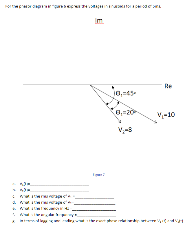 For the phasor diagram in figure 6 express the voltages in sinusoids for a period of 5ms.
Im
Re
)e,=45°
e,=20
Vz=10
V2=8
Figure 7
a. Va(t)=.
b. V2(t)=.
c. What is the rms voltage of V1 =
d. What is the rms voltage of V2=_
e. What is the frequency in Hz =
f. What is the angular frequency =.
In terms of lagging and leading what is the exact phase relationship between V, (t) and V2(t)
g.
