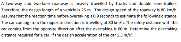 A two-way and two-lane roadway is heavily travelled by trucks and double semi-trailers.
Therefore, the design length of a vehicle is 25 m. The design speed of the roadway is 80 km/h.
Assume that the reaction time before overtaking is 0.9 seconds to estimate the following distance.
The car coming from the opposite direction is travelling at 80 km/h. The safety distance with the
car coming from the opposite direction after the overtaking is 60 m. Determine the overtaking
distance required for a car, if the design acceleration of the car 1.5 m/s?.
