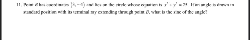 11. Point B has coordinates (3, – 4) and lies on the circle whose equation is x² + y² = 25 . If an angle is drawn in
standard position with its terminal ray extending through point B, what is the sine of the angle?
