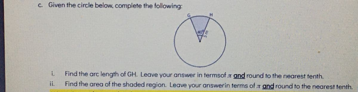 c. Given the circle below, complete the following:
H.
40%
i.
Find the arc length of GH. Leave your answer in termsof a and round to the nearest tenth.
ii.
Find the area of the shaded region. Leave your answerin terms of r and round to the nearest tenth.
