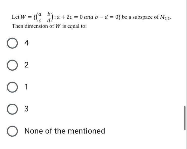 Let W = {(" )
:a + 2c = 0 and b-d = 0} be a subspace of M22.
Then dimension of W is equal to:
O 4
O 2
Оз
O None of the mentioned
