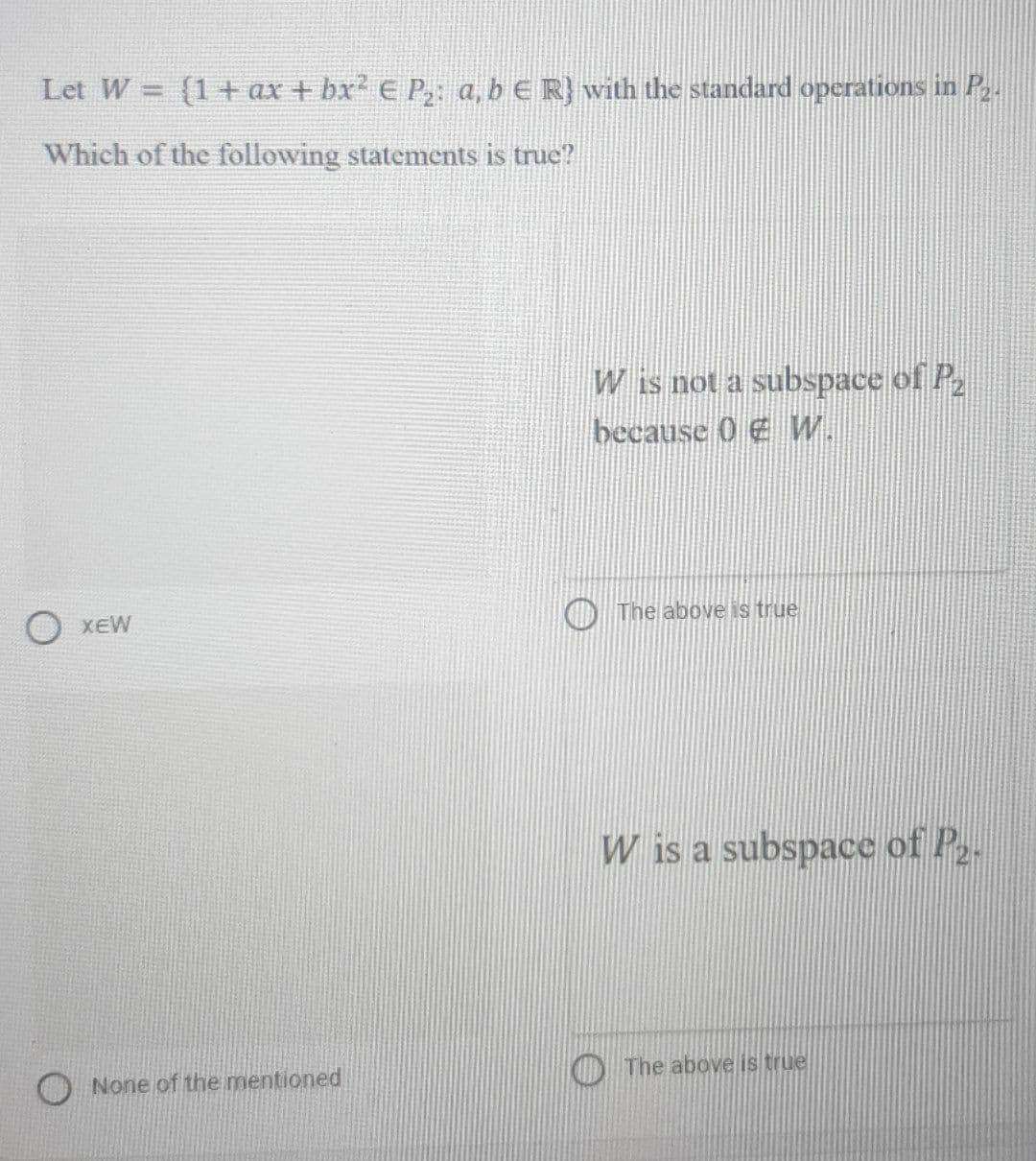 Let W = (1+ ax + bx' E P a, b E R} with the standard operations in P.
Which of the following statements is true?
W is not a subspace of P
because 0 E W.
XEW
O The above is true
W is a subspace of P.
None of the mentioned
O The above is true
