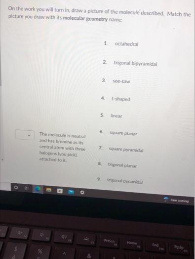 On the work you will turn in, draw a picture of the molecule described. Match the
picture you draw with its molecular geometry name
1.
octahedral
2 trigonal bipyramidal
3.
see-saw
4.
t-shaped
5.
linear
6.
square planar
The molecule is neutral
and has bromine as its
central atom with three
7.
square pyramidal
halogens (you picks
attached to it.
8.
trigonal planar
trigonal pyramidal
Rain coming
Prodon
Home
End
