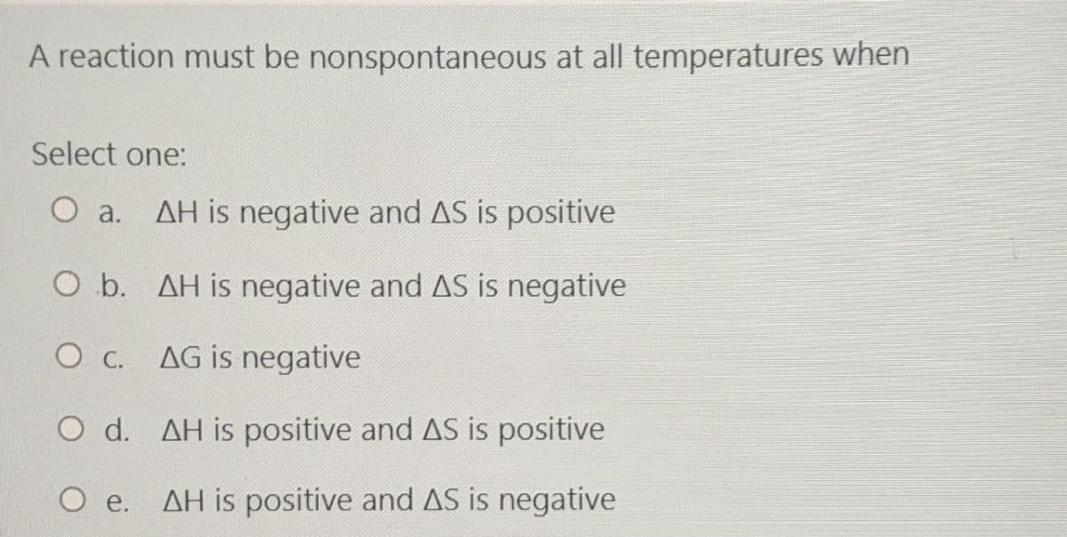 A reaction must be nonspontaneous at all temperatures when
Select one:
O a. AH is negative and AS is positive
О а.
O b. AH is negative and AS is negative
O C.
AG is negative
O d. AH is positive and AS is positive
O e. AH is positive and AS is negative
