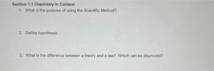 Section 1.1 Chemistry in Context
1. What is the purpose of using the Scientific Method?
2. Define hypothesis:
3. What is the difference between a theory and a law? Which can be disproved?
