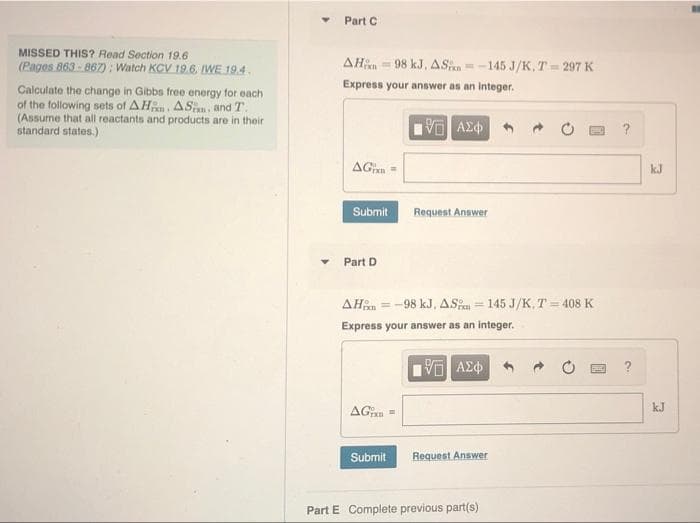 Part C
MISSED THIS? Read Section 19.6
(Pages 863-867): Watch KCV 19.6, IWE 19.4.
AH = 98 kJ, AS=-145 J/K, T = 297 K
Express your answer as an integer.
Calculate the change in Gibbs free energy for each
of the following sets of AHn ASan, and T.
(Assume that all reactants and products are in their
standard states.)
?
AGn =
kJ
Submit
Request Answer
Part D
AHan = -98 kJ, ASi = 145 J/K, T = 408 K
Express your answer as an integer.
AGan =
kJ
Submit
Request Answer
Part E Complete previous part(s)
