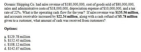 Oceanic Shipping Co. had sales revenue of $180,000,000, cost of goods sold of $80,000,000,
sales and administrative costs of $18,000,000, depreciation expense of $10,000,000, and a tax
rate of 22%. What is the operating cash flow for the year? If sales revenue was $135.56 million,
and accounts receivable increased by $22.34 million, along with a cash refund of $5.78 million
given to a customer, what amount of cash was received from customers?
Options:
a. $129.78 million
b. $152.45 million
c. $108.12 million
d. $142.67 million