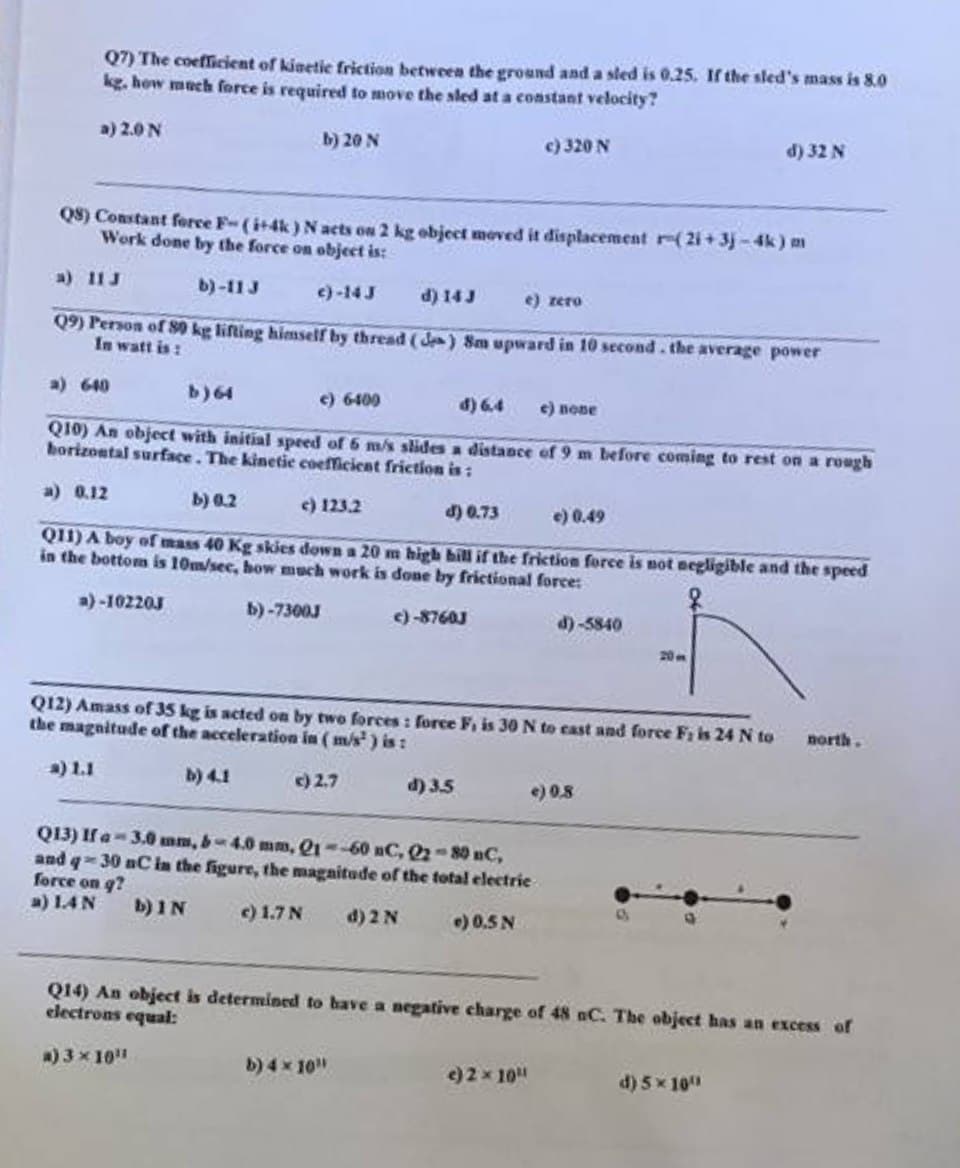 Q7) The coefficient of kinetic friction between the ground and a sled is 0.25. If the sled's mass is 8.0
kg. how much force is required to move the sled at a constant velocity?
a) 2.0 N
b) 20 N
Q8) Constant force F-(i+4k) N acts on 2 kg object moved it displacement r-(2i+3j-4k) m
Work done by the force on object is:
a) 11 J
b)-11 J
c)-14 J
d) 14 J
e) rero
Q9) Person of 80 kg lifting himself by thread (de) 8m upward in 10 second. the average power
In watt is:
a) 640
b) 64
c) 6400
d) 6.4 e) none
Q10) An object with initial speed of 6 m/s slides a distance of 9 m before coming to rest on a rough
horizontal surface. The kinetic coefficient friction is:
a) 0.12
b) 0.2
c) 123.2
d) 0.73
e) 0.49
Q11) A boy of mass 40 Kg skies down a 20 m high hill if the friction force is not negligible and the speed
in the bottom is 10m/sec, how much work is done by frictional force:
a)-102203
b)-7300J
c)-8760J
c) 320 N
d) 3.5
Q12) Amass of 35 kg is acted on by two forces: force F, is 30 N to cast and force F; is 24 N to
the magnitude of the acceleration in (m/s) is:
a) 1.1
b) 4.1
c) 2.7
Q13) If a 3.0 mm, b-4.0 mm, 21-60 nC, 22-80 nC,
and q-30 nC in the figure, the magnitude of the total electric
force on q?
a) 1.AN
b) IN
c) 1.7 N
d) 2 N
e) 0.5 N
b) 4x 10"
d)-5840
e) 2 x 10"
e) 0,8
20-
d) 32 N
Q14) An object is determined to have a negative charge of 48 nC. The object has an excess of
electrons equal:
a) 3 × 10¹¹
d) 5 x 10¹
north.