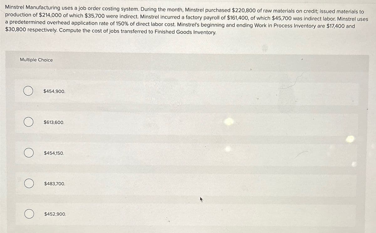 Minstrel Manufacturing uses a job order costing system. During the month, Minstrel purchased $220,800 of raw materials on credit; issued materials to
production of $214,000 of which $35,700 were indirect. Minstrel incurred a factory payroll of $161,400, of which $45,700 was indirect labor. Minstrel uses
a predetermined overhead application rate of 150% of direct labor cost. Minstrel's beginning and ending Work in Process Inventory are $17,400 and
$30,800 respectively. Compute the cost of jobs transferred to Finished Goods Inventory.
Multiple Choice
$454,900.
$613,600.
$454,150.
О
$483,700.
$452,900.