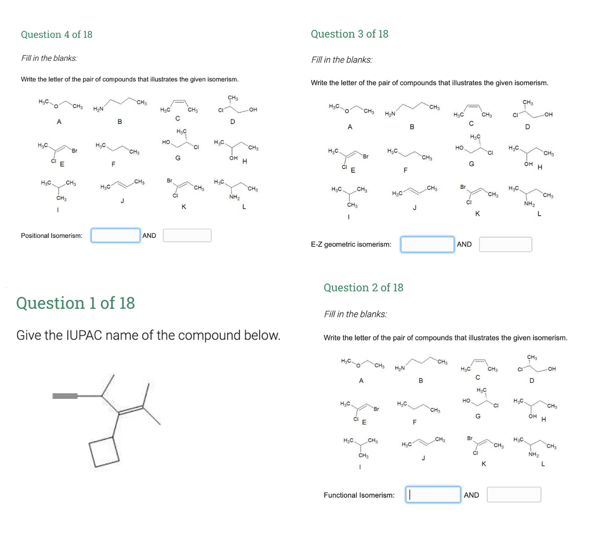 Question 4 of 18
Question 3 of 18
Fill in the blanks:
Fill in the blanks:
Write the letter of the pair of compounds that illustrates the given isomerism.
Write the letter of the pair of compounds that illustrates the given isomerism.
CH3
H3C.
CH3
CH3
CH3
H,N
H3C
CH3
H3C.
CH3
OH
CH3
H2N
H3C
CH3
CI
OH
A
B
A
B
H3C
H3C
но
H3C
H3C
H3C
TCI
CH3
но
H,C.
Br
CH3
H,C
H3C.
CH3
G
OH
Br
CH3
CI E
F
G
OH
CI
F
H3C
CH3
CH3
Br
H3C.
H3C
CH3
CH3
HạC.
CH3
CH3
Br
H3C
CH3
CH3
NH,
CH3
NH,
CI
K
L
CH3
J
K
L
Positional Isomerism:
AND
E-Z geometric isomerism:
AND
Question 2 of 18
Question 1 of 18
Fill in the blanks:
Give the IUPAC name of the compound below.
Write the letter of the pair of compounds that illustrates the given isomerism.
CH3
H3C.
CHa
CH3
H2N
H3C
CH3
CI
OH
A
В
D
H3C
но
H3C.
H,C.
CH3
Br
CH3
G
он
CI
F
H3C.
CH3
CH3
Br
H3C,
HạC
CH
CH3
CHa
CI
NH2
K
L
Functional Isomerism:
AND
