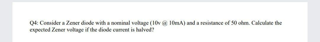 Q4: Consider a Zener diode with a nominal voltage (10v @ 10mA) and a resistance of 50 ohm. Calculate the
expected Zener voltage if the diode current is halved?
