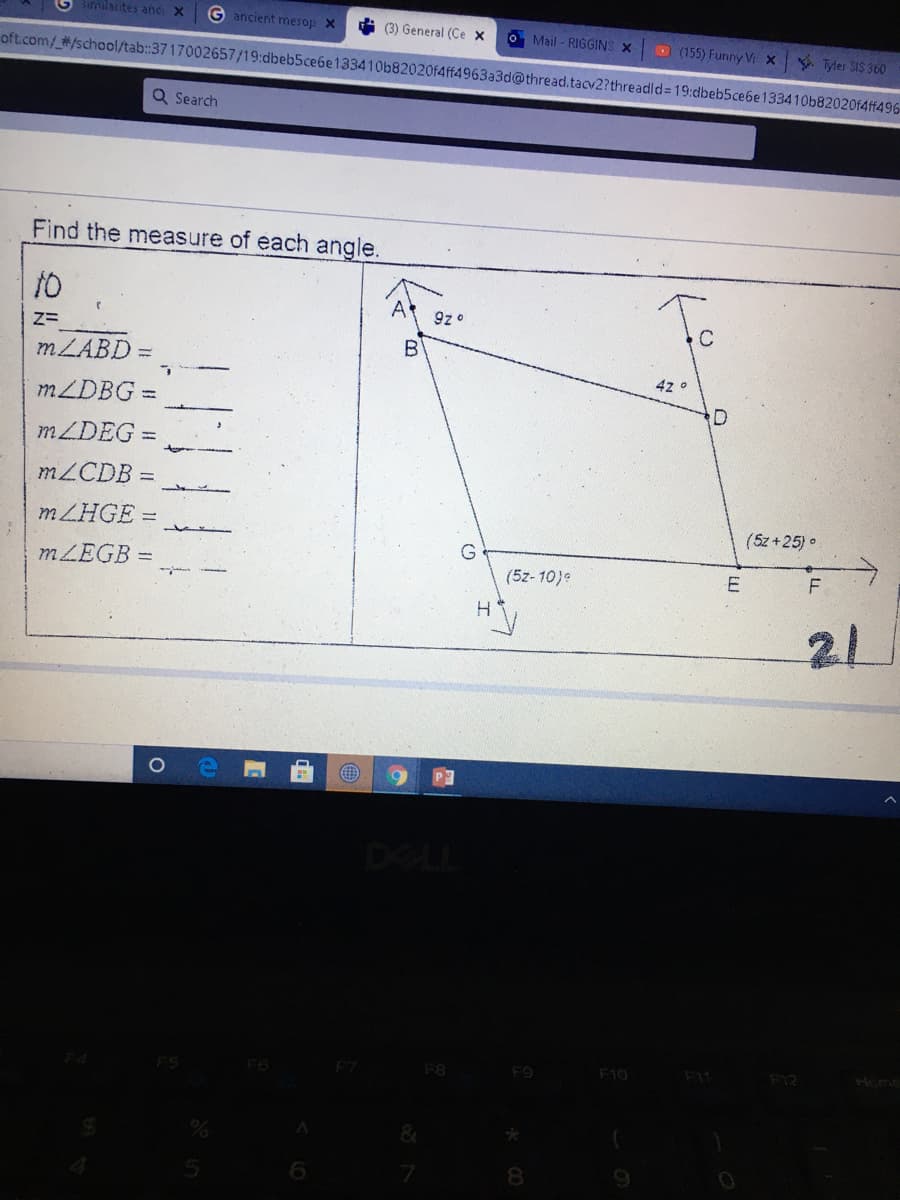Similarites anc X
G ancient mesop X
i (3) General (Ce x
oft.com/ #/school/tab:3717002657/19:dbeb5ce6e133410b82020f4ff4963a3d@thread.tacv2?threadld= 19:dbeb5ce6e133410b82020f4ff496-
O Mail - RIGGINS X
(155) Funny Vi x Tyler SIS 360
Q Search
Find the measure of each angle.
10
A
9z o
Z=
MLABD =
B
MZDBG
D
MLDEG
MZCDB
MZHGE =
(5z +25) •
G
MZEGB =
(5z- 10)e
21
DELL
FS
F6
F7
F8
F9
F10
F1
Home
