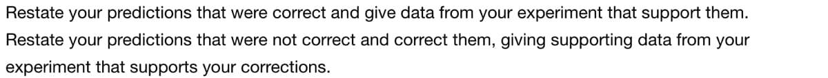 Restate your predictions that were correct and give data from your experiment that support them.
Restate your predictions that were not correct and correct them, giving supporting data from your
experiment that supports your corrections.
