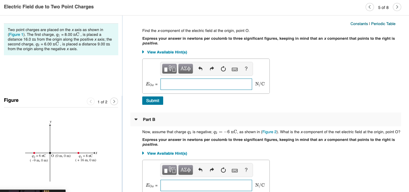 Electric Field due to Two Point Charges
5 of 8
Constants I Periodic Table
Two point charges are placed on the x axis as shown in
(Figure 1). The first charge, q1 = 8.00 nC , is placed a
distance 16.0 m from the origin along the positive x axis; the
second charge, q2 = 6.00 nC , is placed a distance 9.00 m
from the origin along the negative x axis.
Find the x-component of the electric field at the origin, point O.
Express your answer in newtons per coulomb to three significant figures, keeping in mind that an x component that points to the right is
positive.
• View Available Hint(s)
V ΑΣφ
Eoz =
N/C
Figure
1 of 2 >
Submit
Part B
Now, assume that charge q2 is negative; q2= -6 nC, as shown in (Figure 2). What is the x-component of the net electric field at the origin, point O?
Express your answer in newtons per coulomb to three significant figures, keeping in mind that an x component that points to the right is
positive.
• View Available Hint(s)
92 = 6 nC
(-9 m, 0 m)
91 =8 nC
(+ 16 m, 0 m)
O (0 m, 0 m)
nνα ΑΣφ
Eor =
N/C
