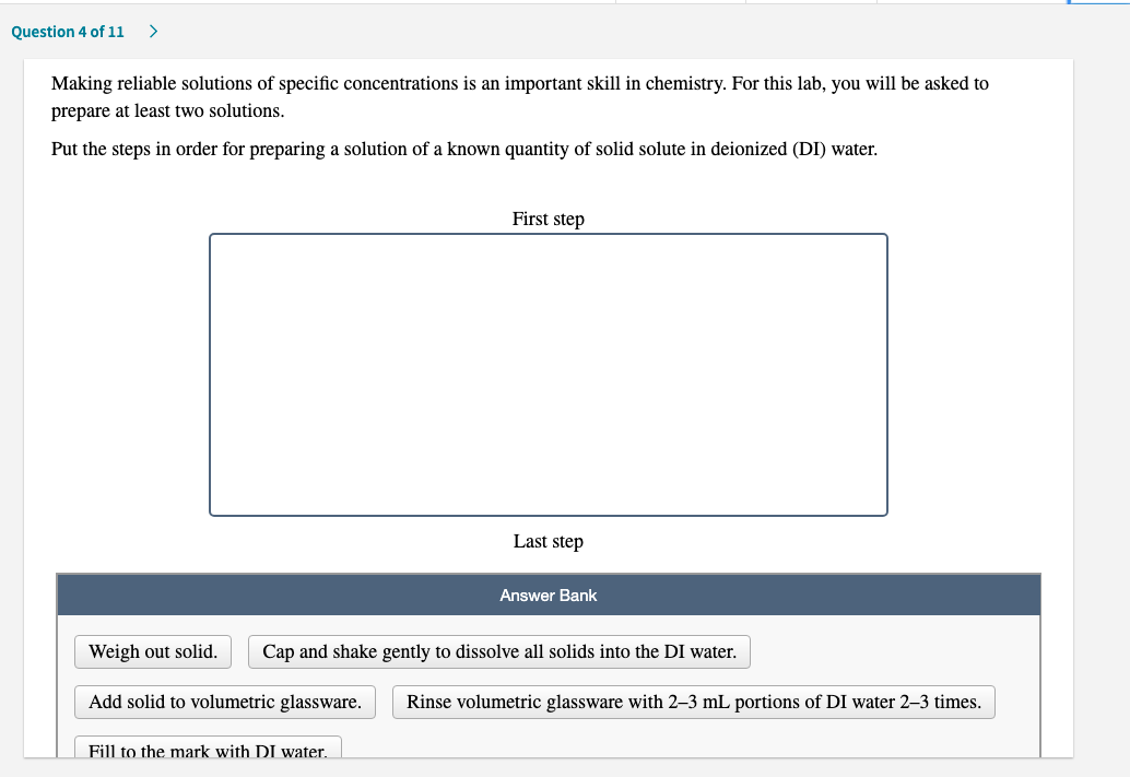 Making reliable solutions of specific concentrations is an important skill in chemistry. For this lab, you will be asked to
prepare at least two solutions.
Put the steps in order for preparing a solution of a known quantity of solid solute in deionized (DI) water.
