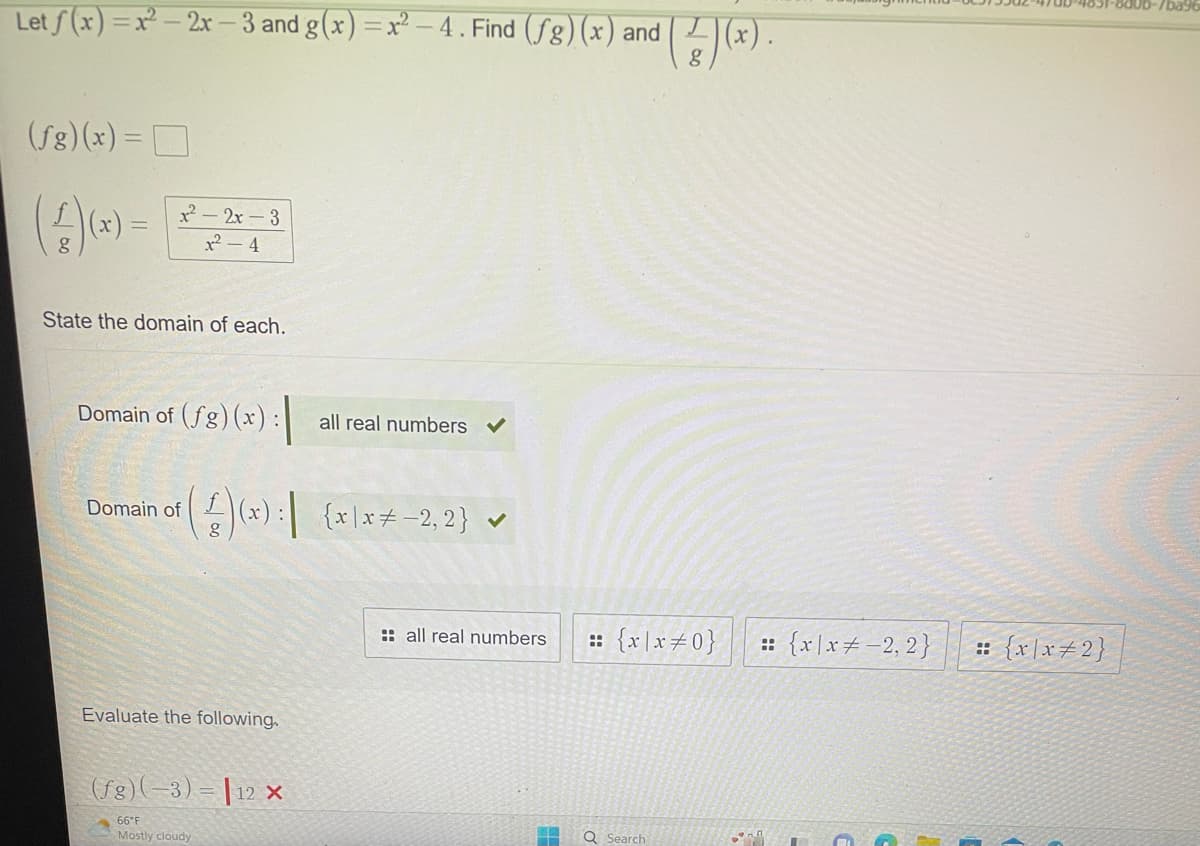 Let f(x)=x²-2x-3 and g(x)=x²-4. Find (fg) (x) and
(fg)(x) =
(4)(x) =
1²-2x-3
1²-4
State the domain of each.
Domain of (fg) (x):
Domain of
(4)(x) : (x/x+-2.2) ✓
{x\x-2,2}
Evaluate the following.
(fg) (-3)
66°F
Mostly cloudy
all real numbers
12 X
:: all real numbers
and ((x).
= {x\x=0} :: {x|x = -2,2}
Q Search
-*7
:: {x\x#2}
-800b-7ba9