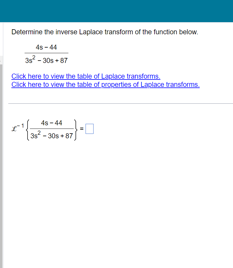 Determine the inverse Laplace transform of the function below.
4s - 44
3s² - 30s +87
Click here to view the table of Laplace transforms.
Click here to view the table of properties of Laplace transforms.
+ ¹/{22²
4s - 44
3s² - 30s +87
||