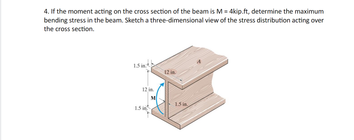 4. If the moment acting on the cross section of the beam is M = 4kip.ft, determine the maximum
bending stress in the beam. Sketch a three-dimensional view of the stress distribution acting over
the cross section.
1.5 in.
12 in.
1.5 in.
M
12 in.
1.5 in.