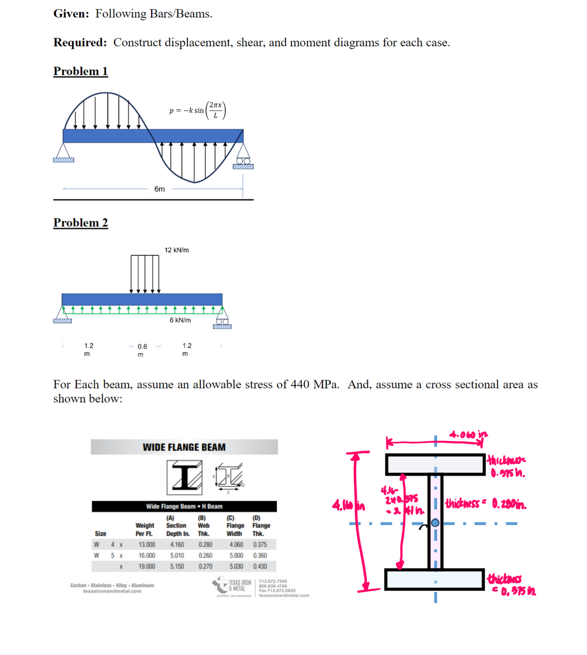 Given: Following Bars/Beams.
Required: Construct displacement, shear, and moment diagrams for each case.
Problem 1
Problem 2
min
1.2
m
Size
W
W
x 0.6
m
4 x
5 x
X
6m
p=-k sin
12 kN/m
Carbon - Stainless - Alloy- Aluminum
texasironandmetal.com
6 kN/m
For Each beam, assume an allowable stress of 440 MPa. And, assume a cross sectional area as
shown below:
(2πχ
sin (²x)
L
1.2
m
WIDE FLANGE BEAM
I
Wide Flange Beam . H Beam
(A)
(B)
Weight Section Web
Per Ft. Depth In. Thk.
13.000 4.160 0.280
16.000
19.000
5.010
0.260
5.150
0.270
(C) (D)
Flange Flange
Width Thk.
4.060 0.375
5.000 0.360
5.030 0.430
TEXAS IRON
& METAL
SUPPLY ON DEMAND
713.672.7595
800.839.4766
Fax 713.672.0653
texasironandmetal.com
4.16 in
4.16-
2*0.375
-3.41 in.
4.060 in
thickness
0.375 in.
thickness=0.280 in.
thickness
= 0.375 in.