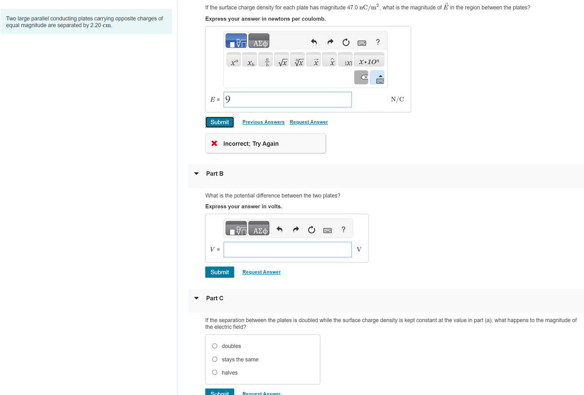 ### Electric Field and Potential Difference Between Conducting Plates

**Problem Context:**
Two large parallel conducting plates carry opposite charges of equal magnitude and are separated by a distance of 2.20 cm.

#### Part A
**Question:**
If the surface charge density for each plate has a magnitude of \( 47.0 \, \text{nC/m}^2 \), what is the magnitude of \(\mathbf{E}\) in the region between the plates?

**Expression of Answer:**
- Use the formula to calculate the electric field \( E \) in newtons per coulomb (N/C).
- The formula involves inputting \( E \) with the correct units.

**Graph/Diagram:**
There is no specific graph or diagram associated with this part, only a field for entering the numerical value of \( E \).

**Attempted Answer:**
The user entered:
\[ E = 9 \, \text{N/C} \]
which was marked as **Incorrect; Try Again**.

#### Part B
**Question:**
What is the potential difference between the two plates?

**Expression of Answer:**
- Use the formula to calculate the potential difference \( V \) in volts (V).
- The answer is to be expressed in volts with correct units.

**Graph/Diagram:**
No specific graph or diagram for this part, only a box to input the value of \( V \).

#### Part C
**Question:**
If the separation between the plates is doubled while the surface charge density is kept constant at the value in part (A), what happens to the magnitude of the electric field?

**Options:**
- Doubles
- Stays the same
- Halves

**Graph/Diagram:**
A multiple-choice selection for the response.

### Summary of Responses

For each part, the user is required to apply principles of electrostatics to determine the correct answers. The questions cover understanding surface charge density’s relationship to the electric field and potential difference, and the impact of changing the separation distance on the electric field.