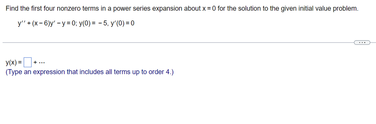 Find the first four nonzero terms in a power series expansion about x = 0 for the solution to the given initial value problem.
y'' + (x-6)y' - y = 0; y(0) = 5, y'(0) = 0
y(x) =
(Type an expression that includes all terms up to order 4.)
+...