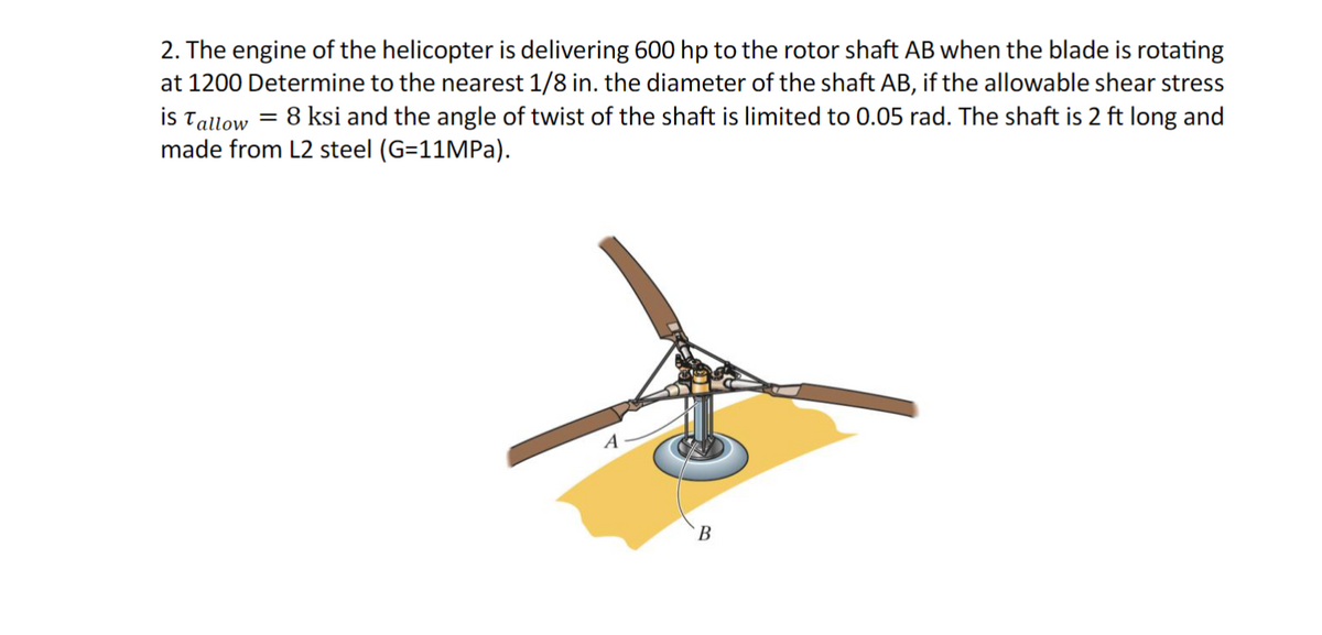 2. The engine of the helicopter is delivering 600 hp to the rotor shaft AB when the blade is rotating
at 1200 Determine to the nearest 1/8 in. the diameter of the shaft AB, if the allowable shear stress
is Tallow = 8 ksi and the angle of twist of the shaft is limited to 0.05 rad. The shaft is 2 ft long and
made from L2 steel (G=11MPa).
A
B