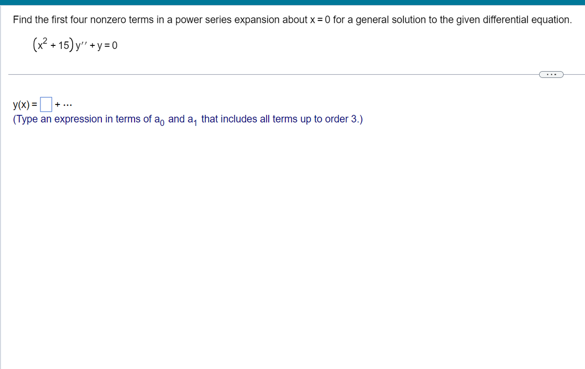 Find the first four nonzero terms in a power series expansion about x = 0 for a general solution to the given differential equation.
(x² +15)y"+y=0
y(x) = ₁
(Type an expression in terms of a and a, that includes all terms up to order 3.)
+...