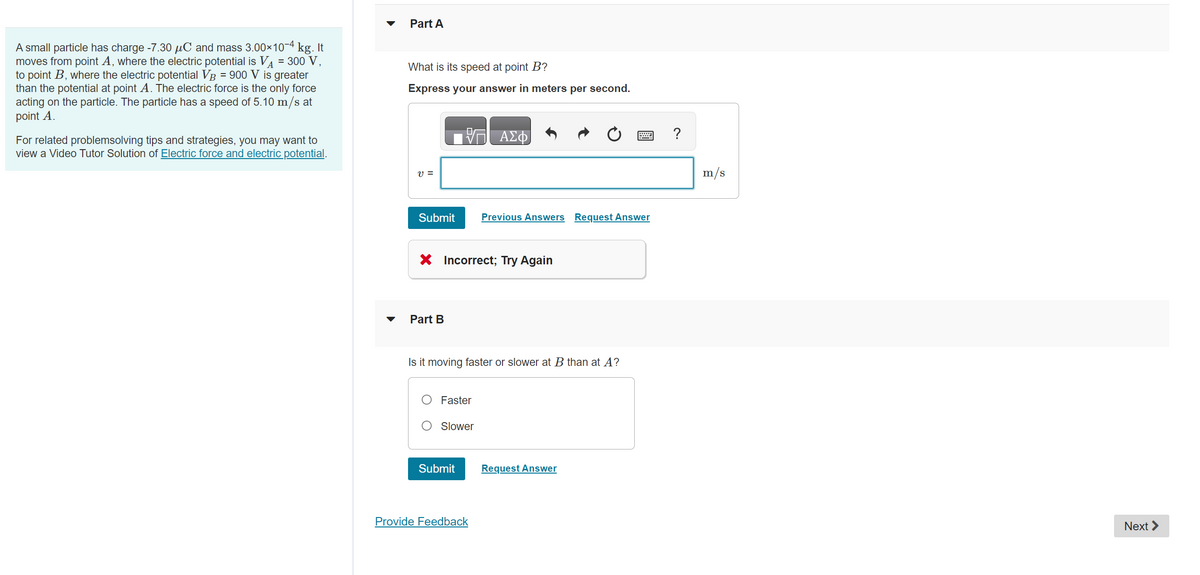 A small particle has charge -7.30 μC and mass 3.00×10-4 kg. It
moves from point A, where the electric potential is V₁ = 300 V,
to point B, where the electric potential VB = 900 V is greater
than the potential at point A. The electric force is the only force
acting on the particle. The particle has a speed of 5.10 m/s at
point A.
For related problemsolving tips and strategies, you may want to
view a Video Tutor Solution of Electric force and electric potential.
Part A
What is its speed at point B?
Express your answer in meters per second.
V =
Submit
Part B
X Incorrect; Try Again
Faster
Is it moving faster or slower at B than at A?
Slower
ΑΣΦ
Submit
Previous Answers Request Answer
Provide Feedback
Request Answer
?
m/s
Next