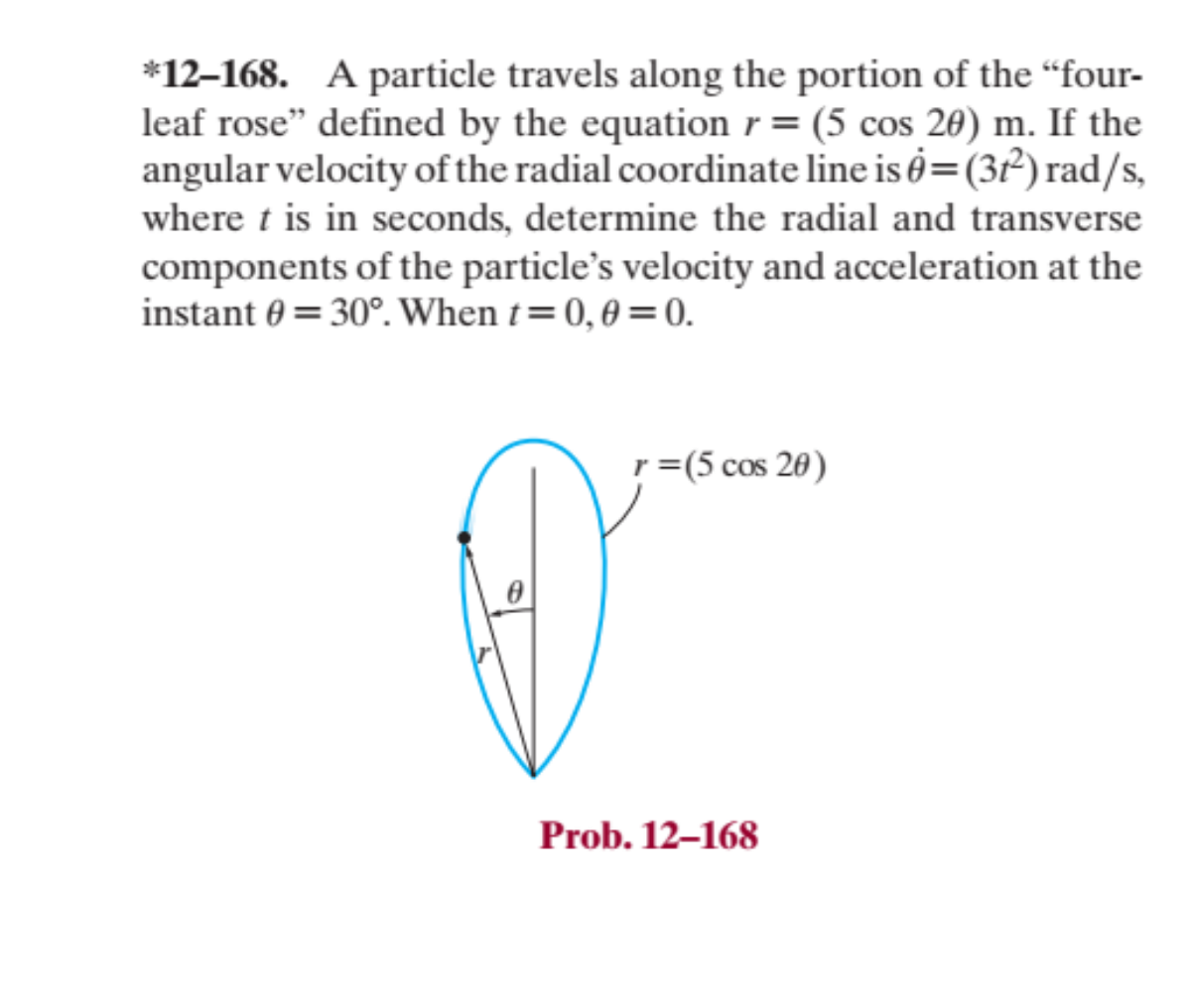 *12-168. A particle travels along the portion of the "four-
leaf rose" defined by the equation r= (5 cos 20) m. If the
angular velocity of the radial coordinate line is 0=(31²) rad/s,
where t is in seconds, determine the radial and transverse
components of the particle's velocity and acceleration at the
instant = 30°. When t=0,0=0.
①
r = (5 cos 20)
Prob. 12-168