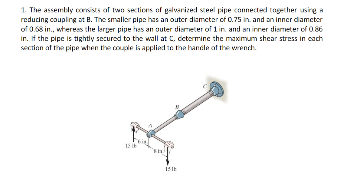 1. The assembly consists of two sections of galvanized steel pipe connected together using a
reducing coupling at B. The smaller pipe has an outer diameter of 0.75 in. and an inner diameter
of 0.68 in., whereas the larger pipe has an outer diameter of 1 in. and an inner diameter of 0.86
in. If the pipe is tightly secured to the wall at C, determine the maximum shear stress in each
section of the pipe when the couple is applied to the handle of the wrench.
6 in.
15 lb
8 in.
B
15 lb