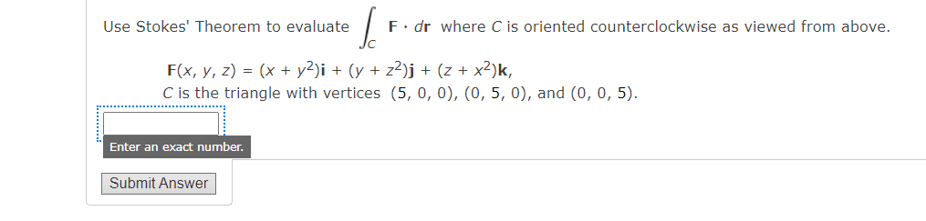 Use Stokes' Theorem to evaluate
F(x, y, z) = (x + y²)i + (y + z²)j + (z + x²)k,
C is the triangle with vertices (5, 0, 0), (0, 5, 0), and (0, 0, 5).
Enter an exact number.
I
F. dr where C is oriented counterclockwise as viewed from above.
Submit Answer