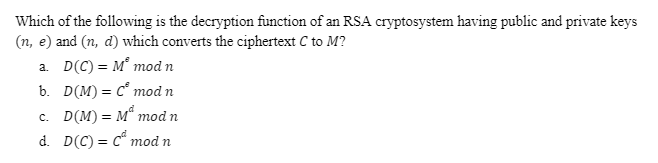 Which of the following is the decryption function of an RSA cryptosystem having public and private keys
(n, e) and (n, d) which converts the ciphertext C to M?
a. D(C) = M° mod n
b. D(M)= c° mod n
c. D(M) = M“ mod n
d. D(C) = c mod n
