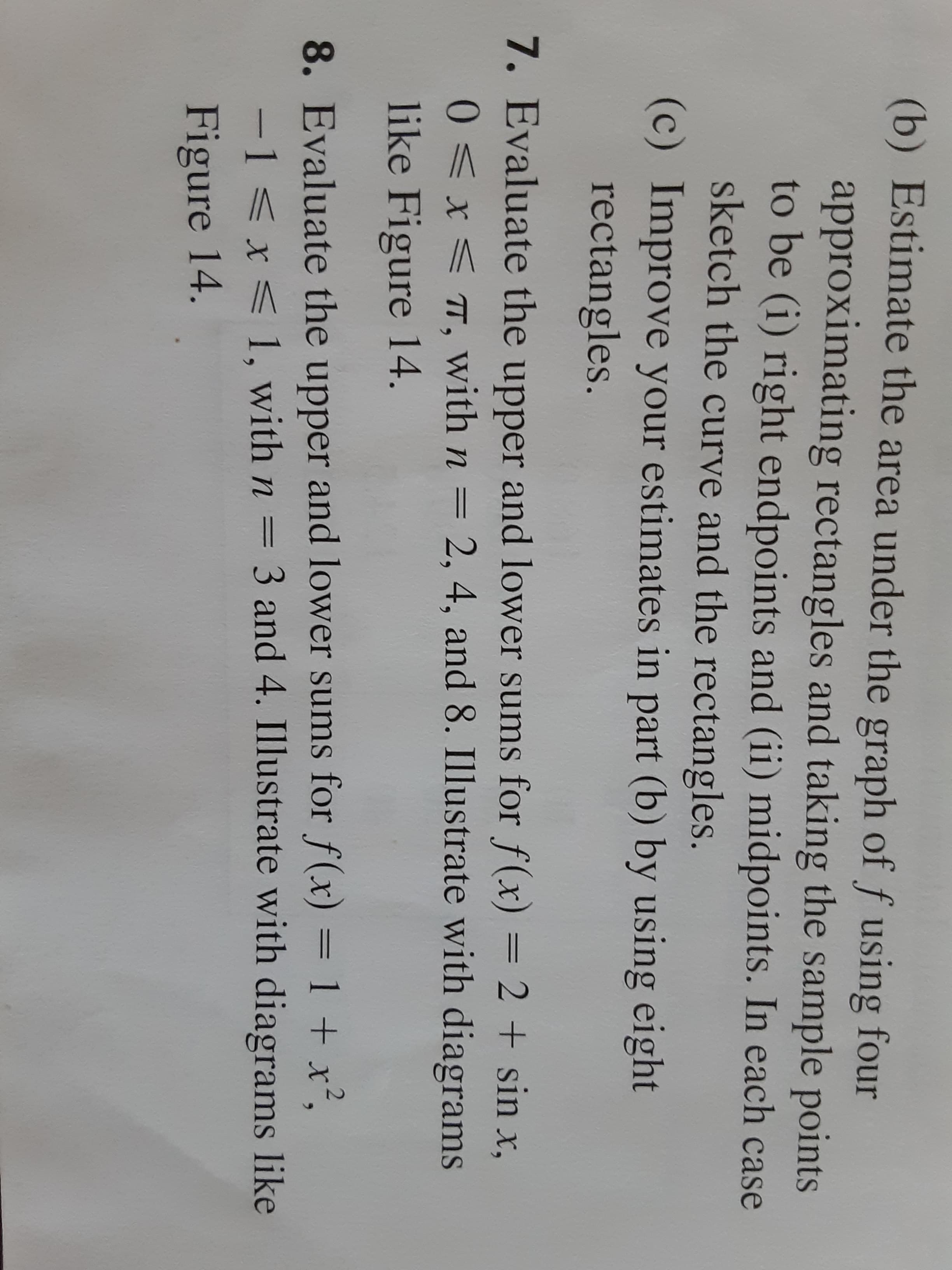 (b) Estimate the area under the graph of f using four
approximating rectangles and taking the sample points
to be (i) right endpoints and (ii) midpoints. In each case
sketch the curve and the rectangles.
(c) Improve your estimates in part (b) by using eight
rectangles.
7. Evaluate the upper and lower sums for f(x) = 2 + sin x,
0<x< T, with n = 2, 4, and 8. Illustrate with diagrams
like Figure 14.
8. Evaluate the upper and lower sums for f(x) = 1 + x².
-1 <x < 1, with n = 3 and 4. Illustrate with diagrams like
%3D
%3D
Figure 14.
