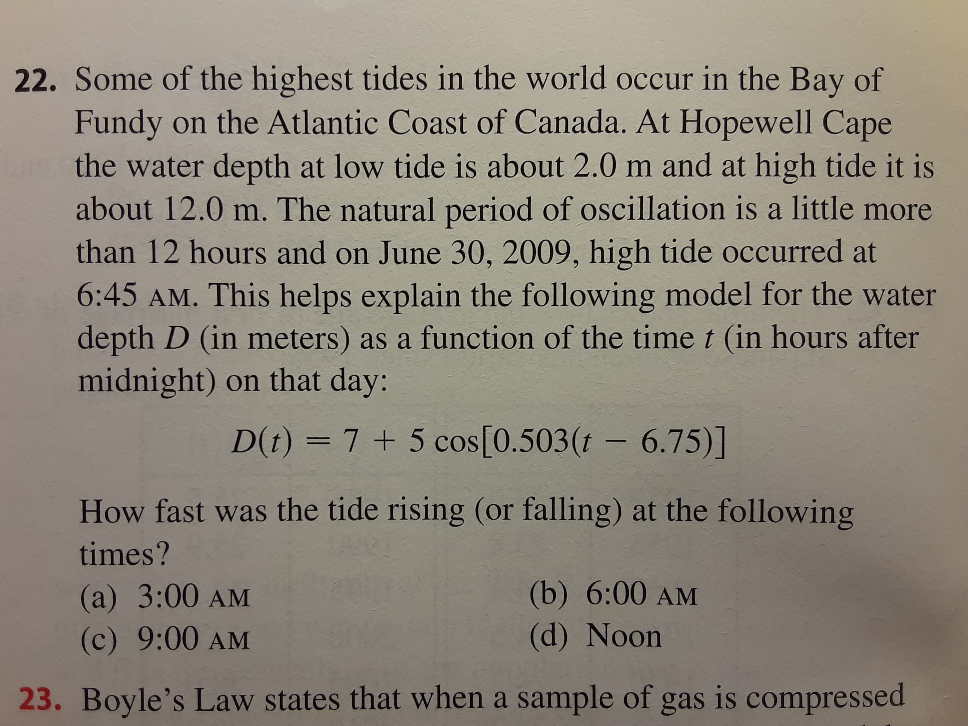 D(t) = 7 + 5 cos[0.503(t – 6.75)]
How fast was the tide rising (or falling) at the following
times?
(a) 3:00 AM
(b) 6:00 AM
(c) 9:00 AM
(d) Noon
