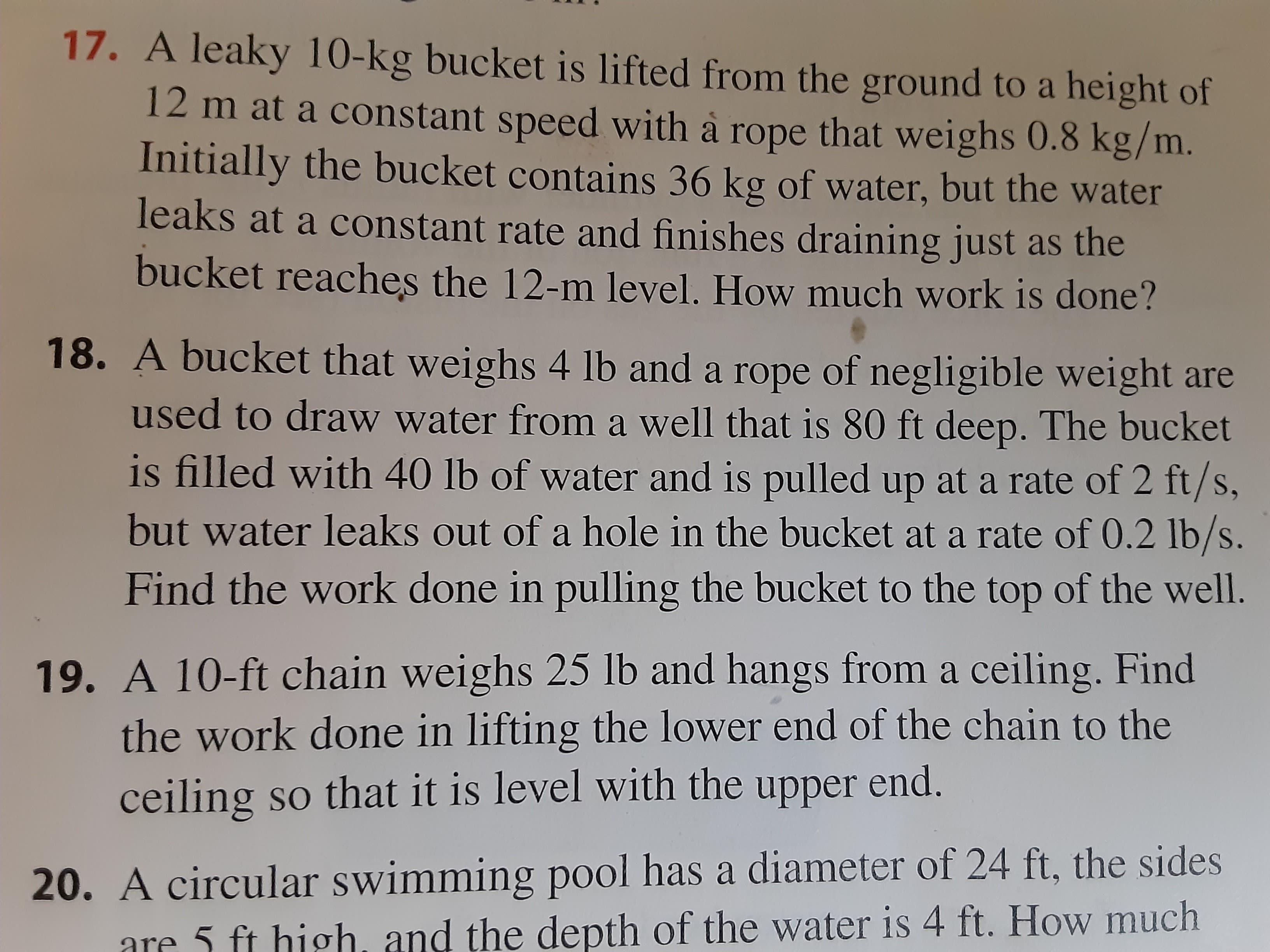 A bucket that weighs 4 lb and a rope of negligible weight are
used to draw water from a well that is 80 ft deep. The bucket
is filled with 40 lb of water and is pulled up at a rate of 2 ft/s,
but water leaks out of a hole in the bucket at a rate of 0.2 lb/s.
Find the work done in pulling the bucket to the top of the well.
