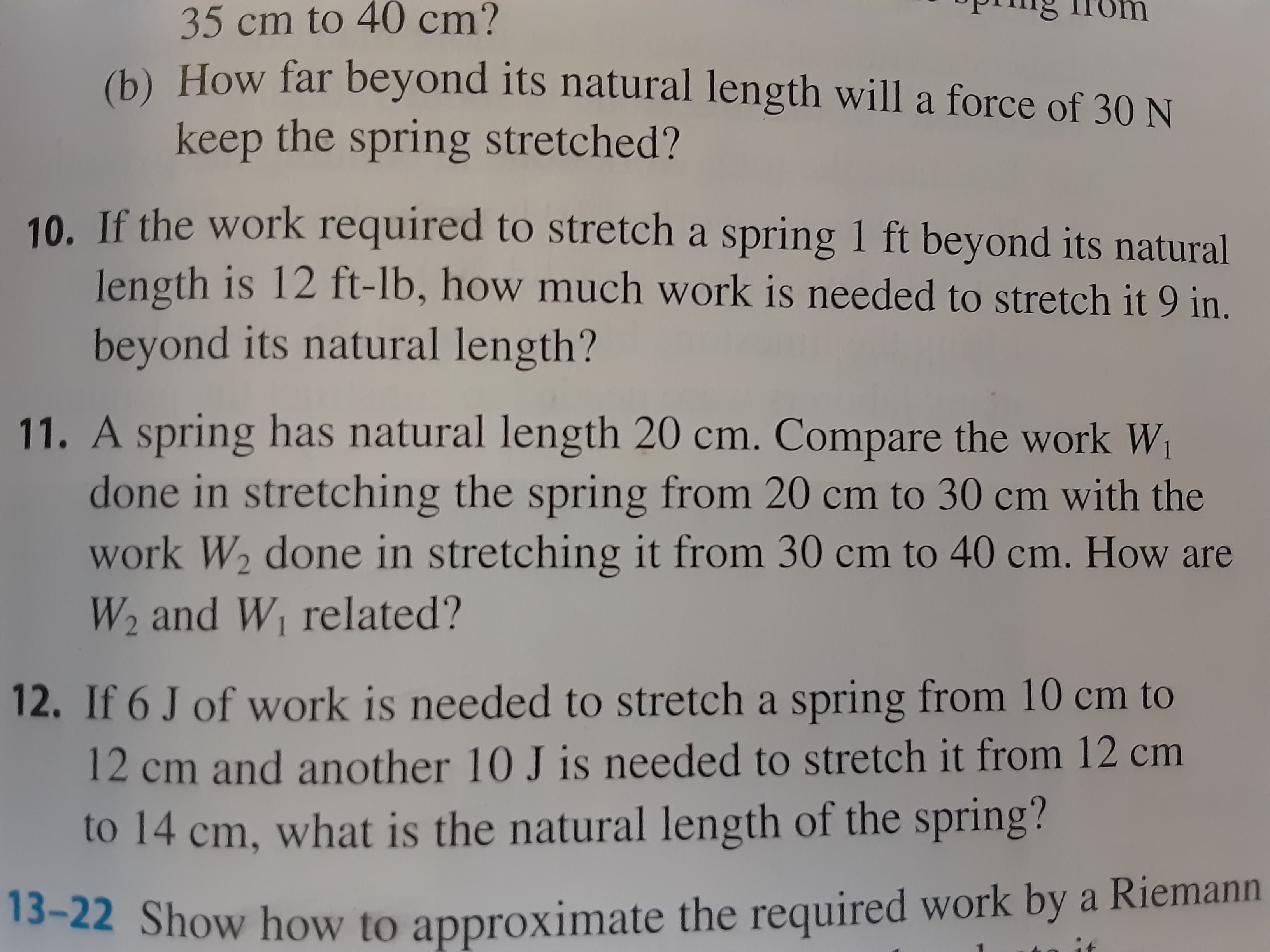 A spring has natural length 20 cm. Compare the work W
done in stretching the spring from 20 cm to 30 cm with the
work W2 done in stretching it from 30 cm to 40 cm. How are
W2 and W related?
