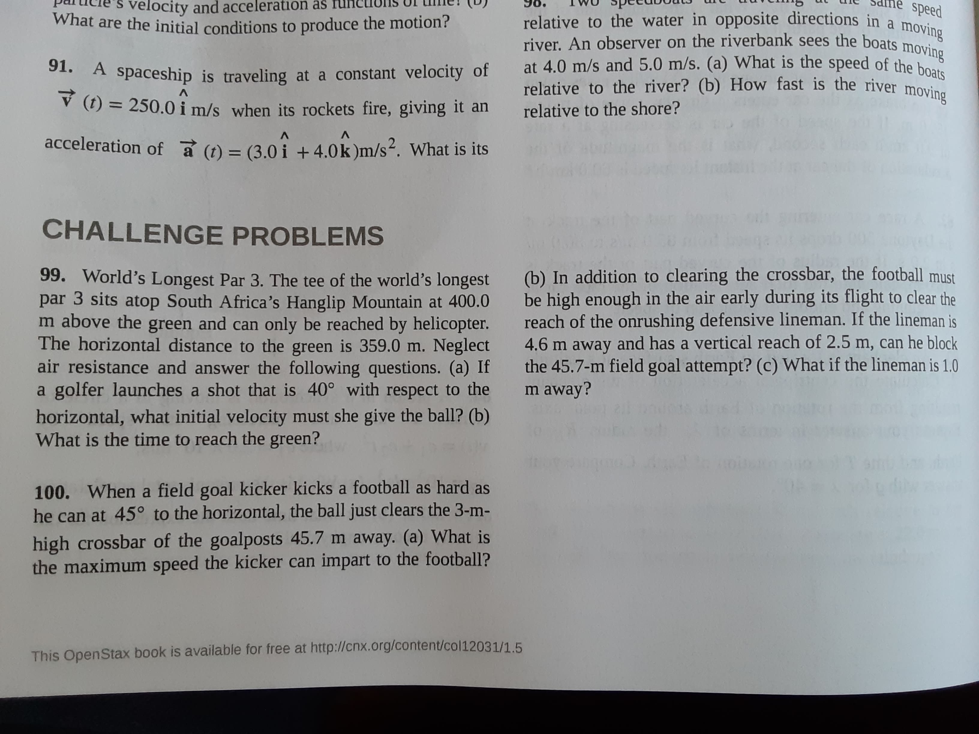 99. World's Longest Par 3. The tee of the world's longest
par 3 sits atop South Africa's Hanglip Mountain at 400.0
m above the green and can only be reached by helicopter.
The horizontal distance to the green is 359.0 m. Neglect
air resistance and answer the following questions. (a) If
a golfer launches a shot that is 40° with respect to the
horizontal, what initial velocity must she give the ball? (b)
What is the time to reach the green?
(b) In addition to clearing the crossbar, the football must
be high enough in the air early during its flight to clear the
reach of the onrushing defensive lineman. If the lineman is
4.6 m away and has a vertical reach of 2.5 m, can he block
the 45.7-m field goal attempt? (c) What if the lineman is 1.0
m away?
100. When a field goal kicker kicks a football as hard as
he can at 45° to the horizontal, the ball just clears the 3-m-
high crossbar of the goalposts 45.7 m away. (a) What is
the maximum speed the kicker can impart to the football?
