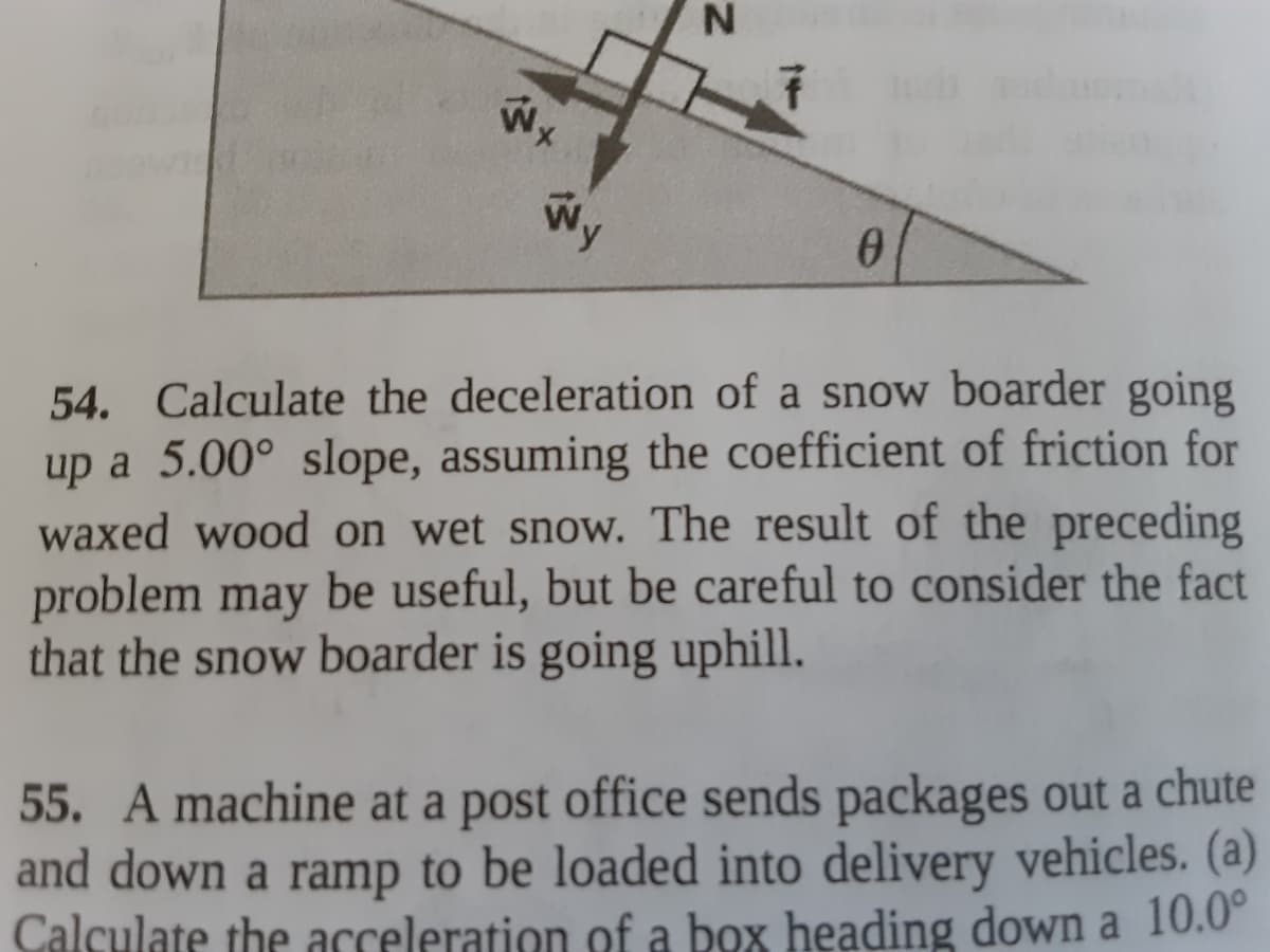 Wx
54. Calculate the deceleration of a snow boarder going
up a 5.00° slope, assuming the coefficient of friction for
waxed wood on wet snow. The result of the preceding
problem may be useful, but be careful to consider the fact
that the snow boarder is going uphill.
55. A machine at a post office sends packages out a chute
and down a ramp to be loaded into delivery vehicles. (a)
Calculate the acceleration of a box heading down a 10.0°
