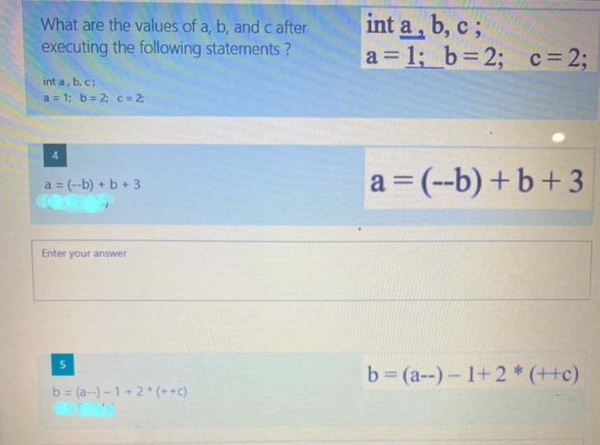 int a, b, c;
a = 1; b=2; c= 2;
What are the values of a, b, and c after
executing the following statements ?
int a, b, c;
a 1; b 2; c = 2:
a = (--b) +b+3
a (--b) + b+3
Enter your answer
5.
b (a--)- 1+2 * (++c)
b (a-)-1+2 (++c)
%3D
47
