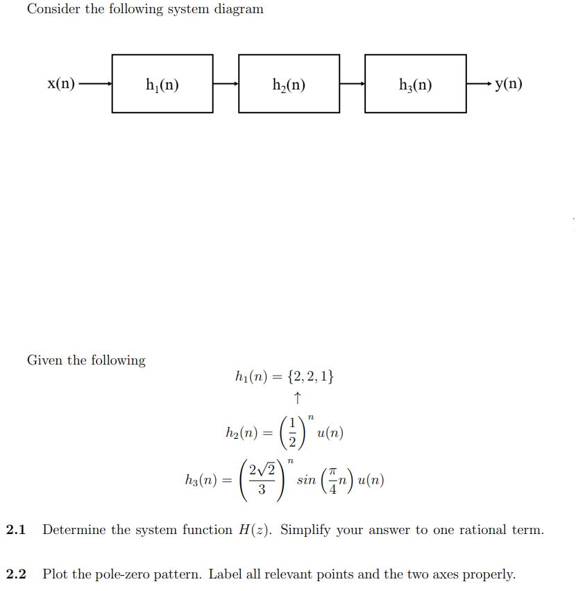 Consider the following system diagram
x(n)
h₁(n)
Given the following
h3 (n) =
(212) "
=
(n)u(n)
3
2.1
Determine the system function H(z). Simplify your answer to one rational term.
2.2 Plot the pole-zero pattern. Label all relevant points and the two axes properly.
h₂(n)
h₁(n) = {2,2,1}
↑
h₂ (n) =
n
() u(n)
sin
h₂(n)
y(n)