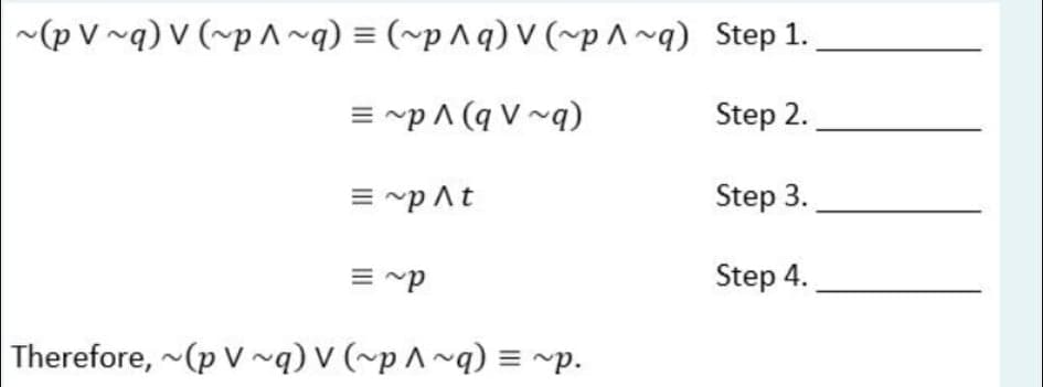 ~(p V ~q) V (~p ^~q) = (~p ^q) V (~p^ ~q) Step 1.
= ~p ^ (q V ~q)
Step 2.
= ~p At
Step 3.
= ~p
Step 4.
Therefore, ~(p V ~q) V (~p ^ ~q) = ~p.
